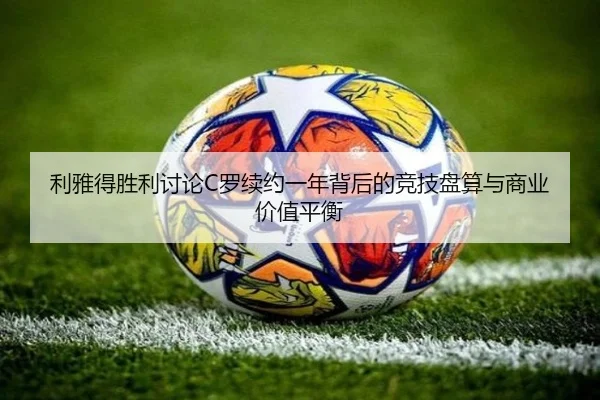 利雅得胜利讨论C罗续约一年背后的竞技盘算与商业价值平衡