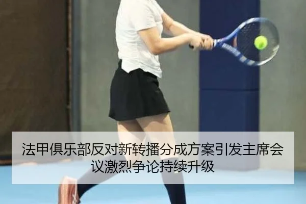 法甲俱乐部反对新转播分成方案引发主席会议激烈争论持续升级